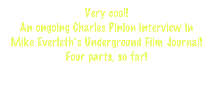 Very cool! 
An ongoing Charles Pinion interview in 
Mike Everleth’s Underground Film Journal!
Four parts, so far!

http://www.undergroundfilmjournal.com/charles-pinion-interview-part-one/
